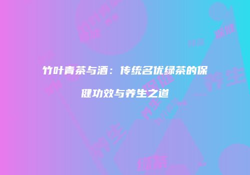 竹叶青茶与酒：传统名优绿茶的保健功效与养生之道