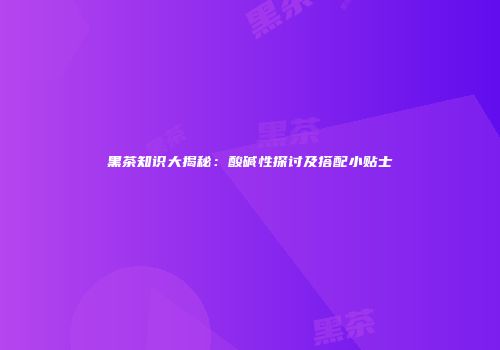 黑茶知识大揭秘：酸碱性探讨及搭配小贴士
