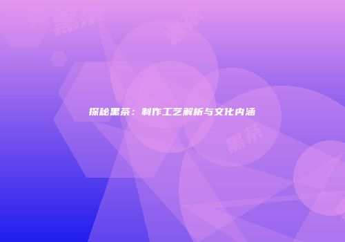 探秘黑茶：制作工艺解析与文化内涵