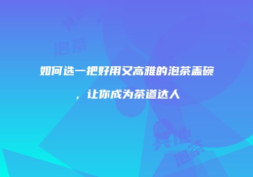 如何选一把好用又高雅的泡茶盖碗，让你成为茶道达人