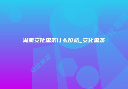 湖南安化黑茶什么价格_安化黑茶