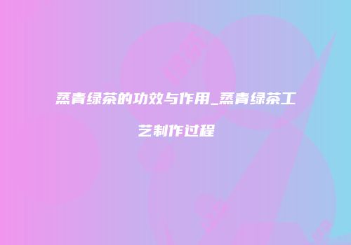 蒸青绿茶的功效与作用_蒸青绿茶工艺制作过程