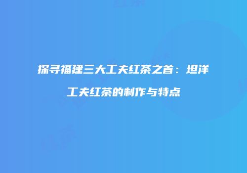 探寻福建三大工夫红茶之首：坦洋工夫红茶的制作与特点