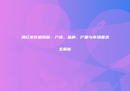 滇红茶价格揭秘：产地、品种、产量与市场需求全解析