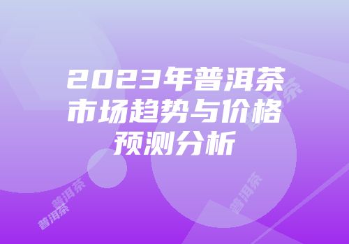 2023年普洱茶市场趋势与价格预测分析