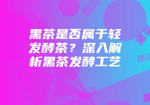 黑茶是否属于轻发酵茶？深入解析黑茶发酵工艺