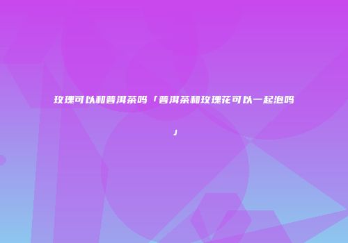 玫瑰可以和普洱茶吗「普洱茶和玫瑰花可以一起泡吗」