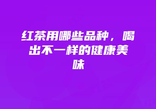 红茶用哪些品种，喝出不一样的健康美味