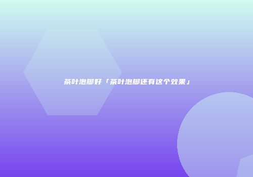 茶叶泡脚好「茶叶泡脚还有这个效果」