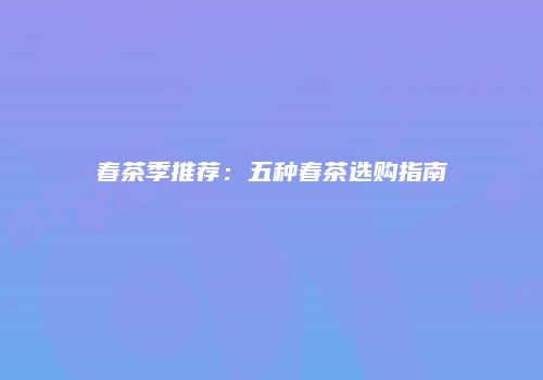 春茶季推荐：五种春茶选购指南
