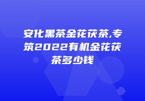 安化黑茶金花茯茶,专筑2022有机金花茯茶多少钱