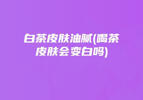 白茶皮肤油腻(喝茶皮肤会变白吗)