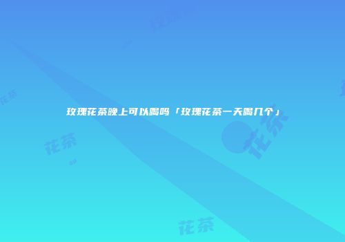 玫瑰花茶晚上可以喝吗「玫瑰花茶一天喝几个」