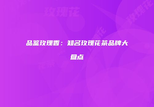 品鉴玫瑰香：知名玫瑰花茶品牌大盘点