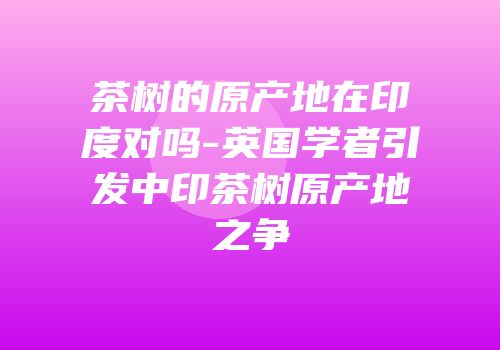 茶树的原产地在印度对吗-英国学者引发中印茶树原产地之争