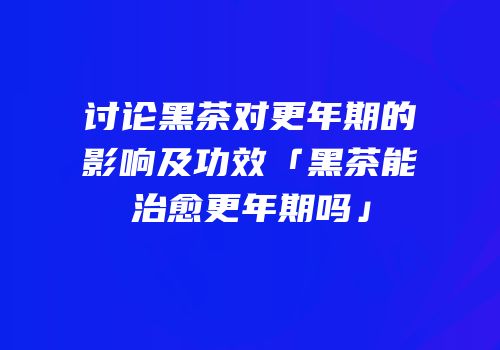 讨论黑茶对更年期的影响及功效「黑茶能治愈更年期吗」