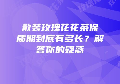 散装玫瑰花花茶保质期到底有多长？解答你的疑惑