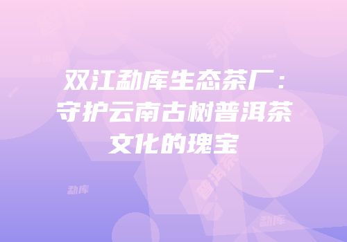 双江勐库生态茶厂：守护云南古树普洱茶文化的瑰宝