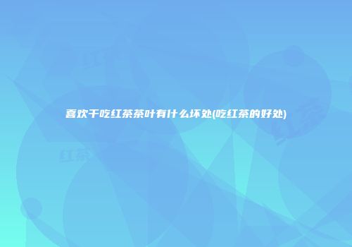 喜欢干吃红茶茶叶有什么坏处(吃红茶的好处)
