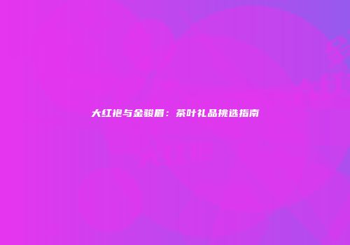 大红袍与金骏眉：茶叶礼品挑选指南
