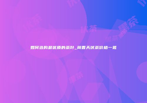 如何选购最优质的茶叶_荷香天伏茶价格一览
