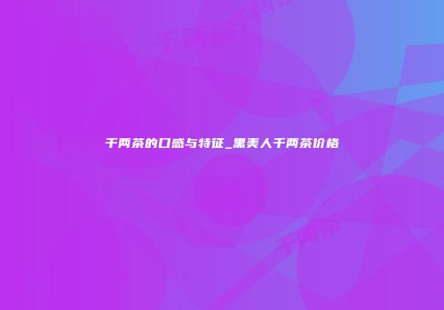 千两茶的口感与特征_黑美人千两茶价格