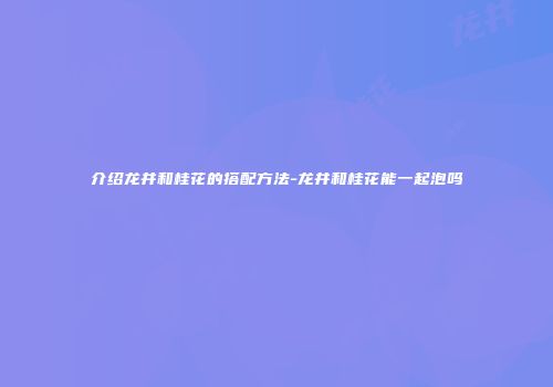 介绍龙井和桂花的搭配方法-龙井和桂花能一起泡吗