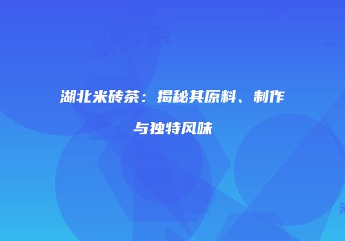 湖北米砖茶：揭秘其原料、制作与独特风味