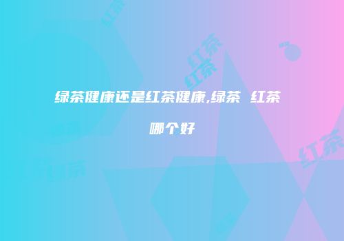绿茶健康还是红茶健康,绿茶 红茶 哪个好