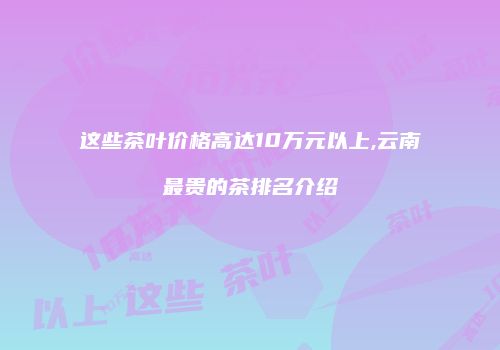 这些茶叶价格高达10万元以上,云南最贵的茶排名介绍