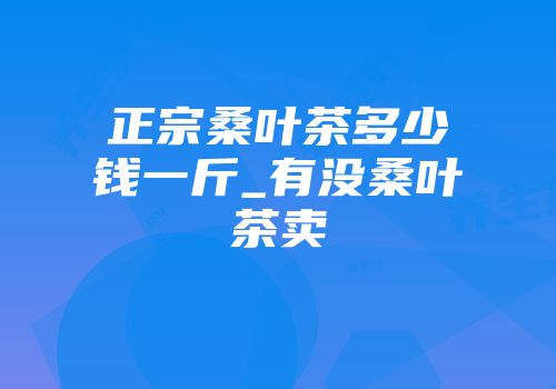 正宗桑叶茶多少钱一斤_有没桑叶茶卖