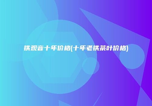 铁观音十年价格(十年老铁茶叶价格)