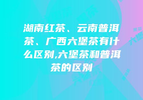 湖南红茶、云南普洱茶、广西六堡茶有什么区别,六堡茶和普洱茶的区别