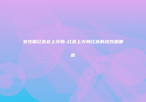 女性喝红茶会上火吗-红茶上火吗红茶的功效是哪些