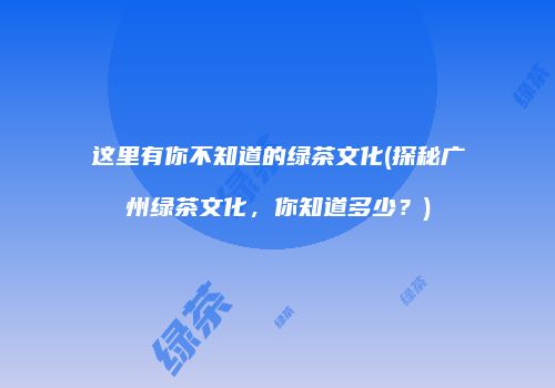 这里有你不知道的绿茶文化(探秘广州绿茶文化，你知道多少？)