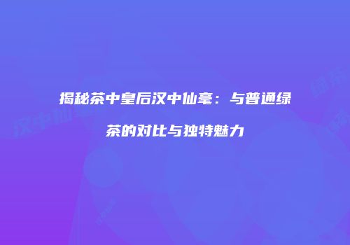 揭秘茶中皇后汉中仙毫：与普通绿茶的对比与独特魅力
