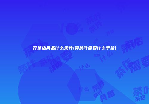 开茶店具备什么条件(卖茶叶需要什么手续)