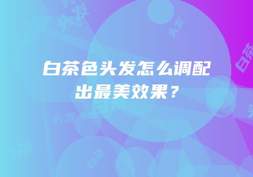 白茶色头发怎么调配出最美效果？