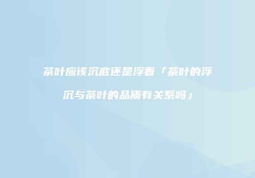茶叶应该沉底还是浮着「茶叶的浮沉与茶叶的品质有关系吗」