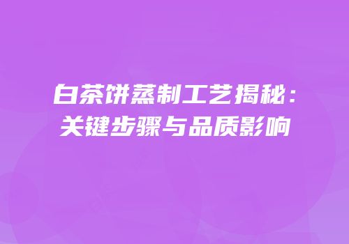 白茶饼蒸制工艺揭秘：关键步骤与品质影响