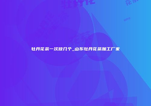 牡丹花茶一次放几个_山东牡丹花茶加工厂家