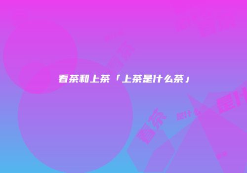 看茶和上茶「上茶是什么茶」