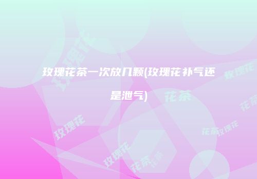 玫瑰花茶一次放几颗(玫瑰花补气还是泄气)