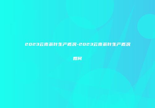2023云南茶叶生产概况-2023云南茶叶生产概况如何