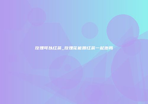 玫瑰可以红茶_玫瑰花能跟红茶一起泡吗