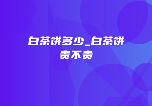 白茶饼多少_白茶饼贵不贵