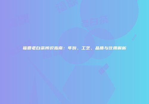福鼎老白茶辨识指南：年份、工艺、品质与饮用解析