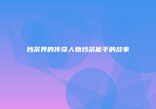炒茶界的传奇人物炒茶能手的故事