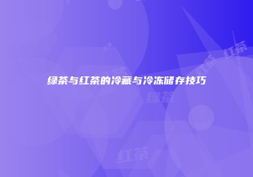 绿茶与红茶的冷藏与冷冻储存技巧