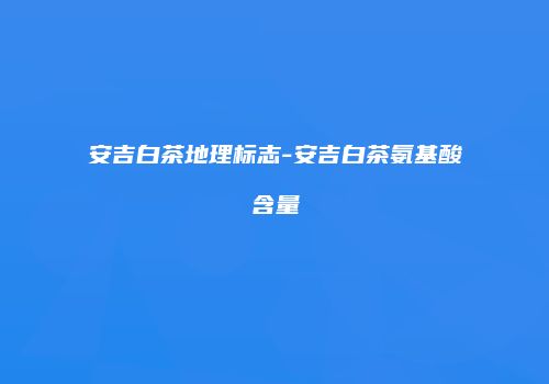 安吉白茶地理标志-安吉白茶氨基酸含量